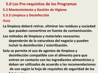 5.0 Los Pre-requisitos de los Programas
5.3 Mantenimiento y Gestión de Higiene
5.3.3 Limpieza y Desinfección
Guía
La limpieza deberá retirar, eliminar los residuos y suciedad
que pueden convertirse en fuente de contaminación.
Los métodos de limpieza y materiales necesarios
dependerán de la naturaleza del negocio y pueden
incluir la desinfección / esterilización.
Solo se permite el uso de agentes de limpieza y
desinfección compatible con el alimento para que
entren en contacto con los ingredientes alimenticios y
deban ser utilizados de acuerdo a las recomendaciones
de uso según la hoja de requisitos de seguridad de los
 