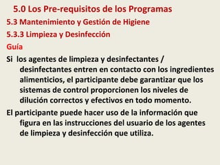 5.0 Los Pre-requisitos de los Programas
5.3 Mantenimiento y Gestión de Higiene
5.3.3 Limpieza y Desinfección
Guía
Si los agentes de limpieza y desinfectantes /
desinfectantes entren en contacto con los ingredientes
alimenticios, el participante debe garantizar que los
sistemas de control proporcionen los niveles de
dilución correctos y efectivos en todo momento.
El participante puede hacer uso de la información que
figura en las instrucciones del usuario de los agentes
de limpieza y desinfección que utiliza.
 