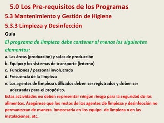 5.0 Los Pre-requisitos de los Programas
5.3 Mantenimiento y Gestión de Higiene
5.3.3 Limpieza y Desinfección
Guía
El programa de limpieza debe contener al menos los siguientes
elementos:
a. Las áreas (producción) y salas de producción
b. Equipo y los sistemas de transporte (interno)
c. Funciones / personal involucrado
d. Frecuencia de la limpieza
e. Los agentes de limpieza utilizados deben ser registrados y deben ser
adecuadas para el propósito.
Estas actividades no deben representar ningún riesgo para la seguridad de los
alimentos. Asegúrese que los restos de los agentes de limpieza y desinfección no
permanezcan de manera innecesaria en los equipo de limpieza o en las
instalaciones, etc.
 