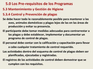 5.0 Los Pre-requisitos de los Programas
5.3 Mantenimiento y Gestión de Higiene
5.3.4 Control y Prevención de plagas
Se debe hacer todo lo razonablemente posible para mantener a las
aves, animales domésticos y plagas lejos de las en las áreas de
producción y evitar su presencia.
El participante debe tomar medidas adecuadas para contrarrestar a
las plagas y debe establecer, implementar y documentar un
programa de control de plagas.
El personal debe contar con la calificación y capacitación para llevar
a cabo cualquier tratamiento de control requerido.
Las actividades dentro del esquema de control de plagas deben ser
planificadas, ejecutadas y registradas.
El registros de las actividades de control deben demostrar que se
cumplen con los requisitos.
 