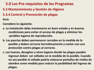 5.0 Los Pre-requisitos de los Programas
5.3 Mantenimiento y Gestión de Higiene
5.3.4 Control y Prevención de plagas
Guía
Considere lo siguiente:
a. La instalación debe mantenerse en buen estado y en buenas
condiciones para evitar el acceso de plagas y eliminar los
-posibles lugares de reproducción.
b. Las puertas deben permanecer cerradas en la medida de lo
posible y deben cerrarse herméticamente y contar con una
protección contra plagas al cerrarse.
c. Los huecos, desagües y otros lugares donde las plagas pueden
ingresar deben ser sellados en la medida de lo posible. Cuando
no sea posible el sellado podría colocarse pantallas de mallas de
alambre como medida para reducir la posibilidad del ingreso de
plagas.
 