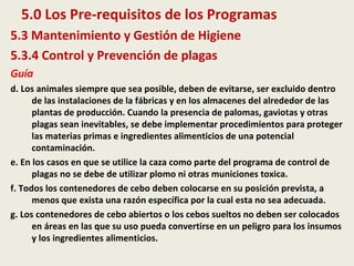 5.0 Los Pre-requisitos de los Programas
5.3 Mantenimiento y Gestión de Higiene
5.3.4 Control y Prevención de plagas
Guía
d. Los animales siempre que sea posible, deben de evitarse, ser excluido dentro
de las instalaciones de la fábricas y en los almacenes del alrededor de las
plantas de producción. Cuando la presencia de palomas, gaviotas y otras
plagas sean inevitables, se debe implementar procedimientos para proteger
las materias primas e ingredientes alimenticios de una potencial
contaminación.
e. En los casos en que se utilice la caza como parte del programa de control de
plagas no se debe de utilizar plomo ni otras municiones toxica.
f. Todos los contenedores de cebo deben colocarse en su posición prevista, a
menos que exista una razón específica por la cual esta no sea adecuada.
g. Los contenedores de cebo abiertos o los cebos sueltos no deben ser colocados
en áreas en las que su uso pueda convertirse en un peligro para los insumos
y los ingredientes alimenticios.
 