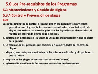 5.0 Los Pre-requisitos de los Programas
5.3 Mantenimiento y Gestión de Higiene
5.3.4 Control y Prevención de plagas
Guía
Los procedimientos de control de plagas deben ser documentados y deben
garantizar que ninguno de los productos destinados a la eliminación de
plagas contaminen las materias primas ni los ingredientes alimenticios. El
registro de control de plagas debe de incluir.
a. Información detallada de los venenos utilizados incluyendo las hojas de datos
de seguridad.
b. La calificación del personal que participa en las actividades del control de
plagas.
c. Mapa (s) que indiquen la ubicación de las estaciones de cebo y el tipo de cebo
que se utiliza.
d. Registro de las plagas encontradas (especies y números).
e. Información detallada de las acciones correctivas implementadas.
 