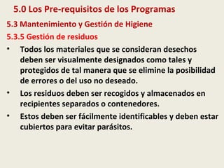 5.0 Los Pre-requisitos de los Programas
5.3 Mantenimiento y Gestión de Higiene
5.3.5 Gestión de residuos
• Todos los materiales que se consideran desechos
deben ser visualmente designados como tales y
protegidos de tal manera que se elimine la posibilidad
de errores o del uso no deseado.
• Los residuos deben ser recogidos y almacenados en
recipientes separados o contenedores.
• Estos deben ser fácilmente identificables y deben estar
cubiertos para evitar parásitos.
 