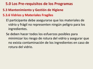 5.0 Los Pre-requisitos de los Programas
5.3 Mantenimiento y Gestión de Higiene
5.3.6 Vidrios y Materiales Fragiles
El participante debe asegurarse que los materiales de
vidrio y frágil no representen ningún peligro para los
ingredientes.
Se deben hacer todos los esfuerzos posibles para
minimizar los riesgo de rotura del vidrio y asegurar que
no exista contaminación de los ingredientes en caso de
rotura del vidrio.
 