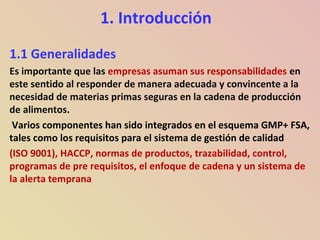 1. Introducción
1.1 Generalidades
Es importante que las empresas asuman sus responsabilidades en
este sentido al responder de manera adecuada y convincente a la
necesidad de materias primas seguras en la cadena de producción
de alimentos.
Varios componentes han sido integrados en el esquema GMP+ FSA,
tales como los requisitos para el sistema de gestión de calidad
(ISO 9001), HACCP, normas de productos, trazabilidad, control,
programas de pre requisitos, el enfoque de cadena y un sistema de
la alerta temprana
 