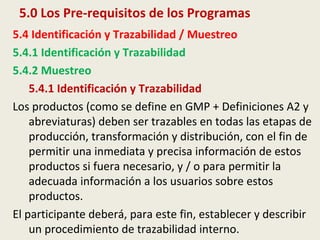 5.0 Los Pre-requisitos de los Programas
5.4 Identificación y Trazabilidad / Muestreo
5.4.1 Identificación y Trazabilidad
5.4.2 Muestreo
5.4.1 Identificación y Trazabilidad
Los productos (como se define en GMP + Definiciones A2 y
abreviaturas) deben ser trazables en todas las etapas de
producción, transformación y distribución, con el fin de
permitir una inmediata y precisa información de estos
productos si fuera necesario, y / o para permitir la
adecuada información a los usuarios sobre estos
productos.
El participante deberá, para este fin, establecer y describir
un procedimiento de trazabilidad interno.
 