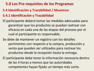 5.0 Los Pre-requisitos de los Programas
5.4 Identificación y Trazabilidad / Muestreo
5.4.1 Identificación y Trazabilidad
El participante deberá tomar las medidas adecuadas para
garantizar que los productos se puedan rastrear con
eficacia en cada una de las etapas del proceso por el
cual el participante es responsable.
Se debe de mantener un registro con los detalles
pertinentes con respecto a la compra, producción y
venta que pueden ser utilizados para rastrear los
productos desde la recepción hasta la entrega.
El participante debe tener la información necesaria dentro
de las 4 horas a menos que las autoridades
competentes hayan fijado un tiempo más corto.
 