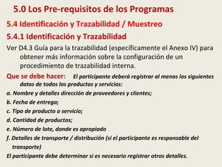 5.0 Los Pre-requisitos de los Programas
5.4 Identificación y Trazabilidad / Muestreo
5.4.1 Identificación y Trazabilidad
Ver D4.3 Guía para la trazabilidad (específicamente el Anexo IV) para
obtener más información sobre la configuración de un
procedimiento de trazabilidad interna.
Que se debe hacer: El participante deberá registrar al menos los siguientes
datos de todos los productos y servicios:
a. Nombre y detalles dirección de proveedores y clientes;
b. Fecha de entrega;
c. Tipo de producto o servicio;
d. Cantidad de productos;
e. Número de lote, donde es apropiado
f. Detalles de transporte / distribución (si el participante es responsable del
transporte)
El participante debe determinar si es necesario registrar otros detalles.
 