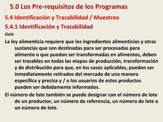 5.0 Los Pre-requisitos de los Programas
5.4 Identificación y Trazabilidad / Muestreo
5.4.1 Identificación y Trazabilidad
Guia
La ley alimenticia requiere que los ingredientes alimenticios y otras
sustancias que son destinadas para ser procesadas para
alimento o que puedan ser transformadas en alimentos, deben
ser trazables en todas las etapas de producción, transformación
y de distribución para que, en los casos aplicables, pueden ser
inmediatamente retirados del mercado de una manera
específica y precisa y / o los usuarios de estos productos
pueden ser debidamente informados.
El número de lote también se puede designar con el número de lote
de un productor, un número de referencia, un número de lote o
un número de lote.
 