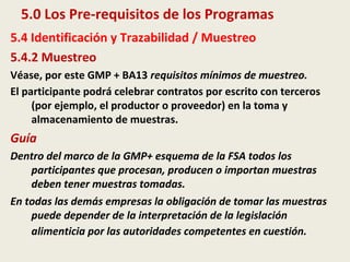 5.0 Los Pre-requisitos de los Programas
5.4 Identificación y Trazabilidad / Muestreo
5.4.2 Muestreo
Véase, por este GMP + BA13 requisitos mínimos de muestreo.
El participante podrá celebrar contratos por escrito con terceros
(por ejemplo, el productor o proveedor) en la toma y
almacenamiento de muestras.
Guía
Dentro del marco de la GMP+ esquema de la FSA todos los
participantes que procesan, producen o importan muestras
deben tener muestras tomadas.
En todas las demás empresas la obligación de tomar las muestras
puede depender de la interpretación de la legislación
alimenticia por las autoridades competentes en cuestión.
 