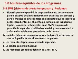 5.0 Los Pre-requisitos de los Programas
5.5 EWS (sistema de alerta temprana) y Reclamos
• El participante dispondrá de un procedimiento documentado
para el sistema de alerta temprana en una etapa del proceso y
para el manejo de estas señales que advierten que la seguridad
de los ingredientes del alimento no cumplen con las normas
legales, las normas establecidas en el GMP+ esquema de
garantía de seguridad o calidad comercial, y puede conducir a
daños en los eslabones posteriores de la cadena.
Las señales deben ser evaluadas sobre esta base. Si se encuentra
que un ingrediente del alimento no cumple con:
a. Los requisitos legales en materia de seguridad.
b. La calidad comercial habitual
c. Los requisitos esenciales del plan de GMP+ FSA,
 