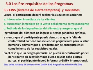 5.0 Los Pre-requisitos de los Programas
5.5 EWS (sistema de alerta temprana) y Reclamos
Luego, el participante deberá realizar las siguientes acciones:
a. Información inmediata de los clientes
b. Suspensión inmediata de la venta del alimento correspondiente
c. Retirada de los ingredientes del alimento y asegurar que el
ingrediente del alimento no ingrese al sector ganadero agrícola,
a menos que el participante pueda demostrar que la falta de
conformidad no tiene consecuencias perjudiciales para la salud
humana y animal y que el producto aún se encuentra en el
cumplimiento de los requisitos legales.
En el caso que un peligro potencial no pueda ser controlado por el
participante en cuestión y que pueda causar daño a otras
partes, el participante deberá informar a GMP+ Internacional.
Esto debe hacerse de acuerdo con GMP+ BA5 Requisitos mínimos de EWS
 