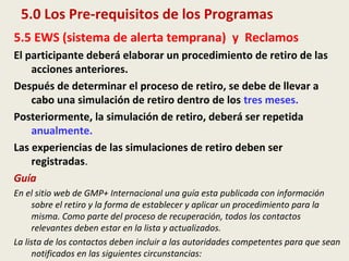 5.0 Los Pre-requisitos de los Programas
5.5 EWS (sistema de alerta temprana) y Reclamos
El participante deberá elaborar un procedimiento de retiro de las
acciones anteriores.
Después de determinar el proceso de retiro, se debe de llevar a
cabo una simulación de retiro dentro de los tres meses.
Posteriormente, la simulación de retiro, deberá ser repetida
anualmente.
Las experiencias de las simulaciones de retiro deben ser
registradas.
Guía
En el sitio web de GMP+ Internacional una guía esta publicada con información
sobre el retiro y la forma de establecer y aplicar un procedimiento para la
misma. Como parte del proceso de recuperación, todos los contactos
relevantes deben estar en la lista y actualizados.
La lista de los contactos deben incluir a las autoridades competentes para que sean
notificados en las siguientes circunstancias:
 