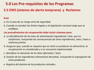 5.0 Los Pre-requisitos de los Programas
5.5 EWS (sistema de alerta temprana) y Reclamos
Guía
a. En el caso de un riesgo serio de seguridad.
b. Cuando se exceden los límites legales y la legislación nacional exige que se
notifique.
Los procedimientos de recuperación debe incluir sistemas para:
a. La identificación de los lotes de alimentación ingrediente / lote, que no
conforman, incluyendo las consecuencias de otros ingredientes, lotes / lotes o
materias primas.
b. Asegurar que, cuando se requiere que se retire un producto no alimenticio, la
recuperación es considerada y si es necesario implementada
c. Identificar la ubicación de los lotes afectados / lotes.
d. Gestión de los ingredientes alimenticios devueltos, incluyendo la segregación de
otros productos.
e. Registro del destino de los productos retirados.
 