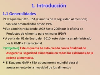 1. Introducción
1.1 Generalidades
El Esquema GMP+ FSA (Garantía de la seguridad Alimenticia)
han sido desarrollados desde 1992
Fue administrada desde 1992 hasta 2009 por la oficina de
Productos de Alimento para Animales (PDV)
A partir del 01 de Enero del 2010, este sistema es administrado
por la GMP + Internacional.
(Objetivo) Este esquema ha sido creado con la finalidad de
Asegurar la seguridad alimentaria en todos los eslabones de la
cadena alimentaria.
 El Esquema GMP + FSA es una norma mundial para el
aseguramiento de la inocuidad de los alimentos
 