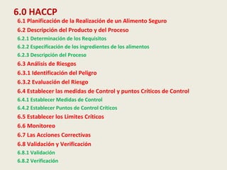 6.0 HACCP
6.1 Planificación de la Realización de un Alimento Seguro
6.2 Descripción del Producto y del Proceso
6.2.1 Determinación de los Requisitos
6.2.2 Especificación de los ingredientes de los alimentos
6.2.3 Descripción del Proceso
6.3 Análisis de Riesgos
6.3.1 Identificación del Peligro
6.3.2 Evaluación del Riesgo
6.4 Establecer las medidas de Control y puntos Críticos de Control
6.4.1 Establecer Medidas de Control
6.4.2 Establecer Puntos de Control Críticos
6.5 Establecer los Limites Críticos
6.6 Monitoreo
6.7 Las Acciones Correctivas
6.8 Validación y Verificación
6.8.1 Validación
6.8.2 Verificación
 