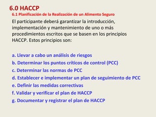 6.0 HACCP
6.1 Planificación de la Realización de un Alimento Seguro
El participante deberá garantizar la introducción,
implementación y mantenimiento de uno o más
procedimientos escritos que se basen en los principios
HACCP. Estos principios son:
a. Llevar a cabo un análisis de riesgos
b. Determinar los puntos críticos de control (PCC)
c. Determinar las normas de PCC
d. Establecer e implementar un plan de seguimiento de PCC
e. Definir las medidas correctivas
f. Validar y verificar el plan de HACCP
g. Documentar y registrar el plan de HACCP
 