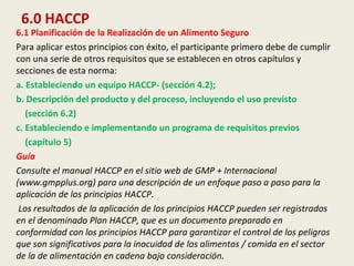 6.0 HACCP
6.1 Planificación de la Realización de un Alimento Seguro
Para aplicar estos principios con éxito, el participante primero debe de cumplir
con una serie de otros requisitos que se establecen en otros capítulos y
secciones de esta norma:
a. Estableciendo un equipo HACCP- (sección 4.2);
b. Descripción del producto y del proceso, incluyendo el uso previsto
(sección 6.2)
c. Estableciendo e implementando un programa de requisitos previos
(capítulo 5)
Guía
Consulte el manual HACCP en el sitio web de GMP + Internacional
(www.gmpplus.org) para una descripción de un enfoque paso a paso para la
aplicación de los principios HACCP.
Los resultados de la aplicación de los principios HACCP pueden ser registrados
en el denominado Plan HACCP, que es un documento preparado en
conformidad con los principios HACCP para garantizar el control de los peligros
que son significativos para la inocuidad de los alimentos / comida en el sector
de la de alimentación en cadena bajo consideración.
 