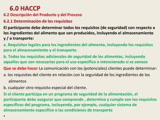 6.0 HACCP
6.2 Descripción del Producto y del Proceso
6.2.1 Determinación de los requisitos
El participante debe determinar todos los requisitos (de seguridad) con respecto a
los ingredientes del alimento que son producidos, incluyendo el almacenamiento
y / o transporte:
a. Requisitos legales para los ingredientes del alimento, incluyendo los requisitos
para el almacenamiento y el transporte.
b. Todos los requisitos adicionales de seguridad de los alimentos, incluyendo
aquellos que son necesarios para el uso especifico o intencionado si se conoce
Que se debe hacer La comunicación con los (potenciales) clientes puede determinar:
a. los requisitos del cliente en relación con la seguridad de los ingredientes de los
alimentos
b. cualquier otro requisito especial del cliente.
Si el cliente participa en un programa de seguridad de la alimentación, el
participante debe asegurar que comprende , determina y cumple con los requisitos
específicos del programa, incluyendo, por ejemplo, cualquier sistema de
almacenamiento específico o las condiciones de transporte
•
 