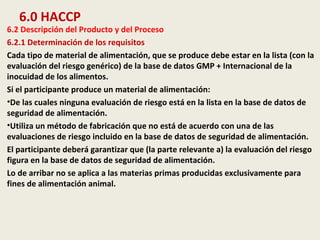 6.0 HACCP
6.2 Descripción del Producto y del Proceso
6.2.1 Determinación de los requisitos
Cada tipo de material de alimentación, que se produce debe estar en la lista (con la
evaluación del riesgo genérico) de la base de datos GMP + Internacional de la
inocuidad de los alimentos.
Si el participante produce un material de alimentación:
•De las cuales ninguna evaluación de riesgo está en la lista en la base de datos de
seguridad de alimentación.
•Utiliza un método de fabricación que no está de acuerdo con una de las
evaluaciones de riesgo incluido en la base de datos de seguridad de alimentación.
El participante deberá garantizar que (la parte relevante a) la evaluación del riesgo
figura en la base de datos de seguridad de alimentación.
Lo de arribar no se aplica a las materias primas producidas exclusivamente para
fines de alimentación animal.
 