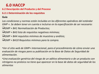 6.0 HACCP
6.2 Descripción del Producto y del Proceso
6.2.1 Determinación de los requisitos
Guía
Las condiciones y normas están incluidas en los diferentes apéndices del estándar
GMP +. Se deben tener en cuenta e incluirse en la especificación de ser necesario:
GMP + BA1 Normalización de Productos;
GMP + BA3 lista de requisitos negativos mínimos;
GMP + BA4 requisitos mínimos de muestreo y análisis;
GMP + BA10 Requisitos mínimos para la compra.
•Ver el sitio web de GMP+ Internacional, para el procedimiento de cómo enviar una
evaluación de riesgos para su publicación en la Base de Datos de Seguridad de
alimentación.
•Una evaluación genérica del riesgo de un aditivo alimentario o de un producto con
nitrógeno no proteico no tiene que aparecer en la base de datos de seguridad de los
alimentos
 