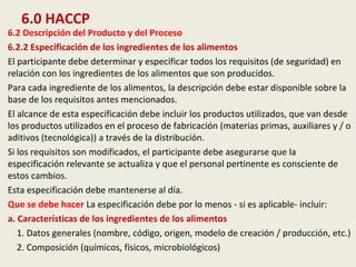 6.0 HACCP
6.2 Descripción del Producto y del Proceso
6.2.2 Especificación de los ingredientes de los alimentos
El participante debe determinar y especificar todos los requisitos (de seguridad) en
relación con los ingredientes de los alimentos que son producidos.
Para cada ingrediente de los alimentos, la descripción debe estar disponible sobre la
base de los requisitos antes mencionados.
El alcance de esta especificación debe incluir los productos utilizados, que van desde
los productos utilizados en el proceso de fabricación (materias primas, auxiliares y / o
aditivos (tecnológica)) a través de la distribución.
Si los requisitos son modificados, el participante debe asegurarse que la
especificación relevante se actualiza y que el personal pertinente es consciente de
estos cambios.
Esta especificación debe mantenerse al día.
Que se debe hacer La especificación debe por lo menos - si es aplicable- incluir:
a. Características de los ingredientes de los alimentos
1. Datos generales (nombre, código, origen, modelo de creación / producción, etc.)
2. Composición (químicos, físicos, microbiológicos)
 