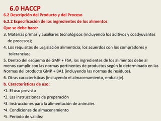 6.0 HACCP
6.2 Descripción del Producto y del Proceso
6.2.2 Especificación de los ingredientes de los alimentos
Que se debe hacer
3. Materias primas y auxiliares tecnológicos (incluyendo los aditivos y coadyuvantes
de procesos);
4. Los requisitos de Legislación alimenticia; los acuerdos con los compradores y
tolerancias;
5. Dentro del esquema de GMP + FSA, los ingredientes de los alimentos debe al
menos cumplir con las normas pertinentes de productos según lo determinado en las
Normas del producto GMP + BA1 (incluyendo las normas de residuos).
6. Otras características (incluyendo el almacenamiento, embalaje).
b. Características de uso:
•1. El uso previsto
•2. Las instrucciones de preparación
•3. Instrucciones para la alimentación de animales
•4. Condiciones de almacenamiento
•5. Periodo de validez
 