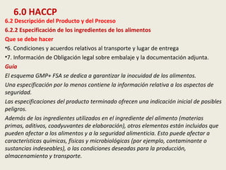 6.0 HACCP
6.2 Descripción del Producto y del Proceso
6.2.2 Especificación de los ingredientes de los alimentos
Que se debe hacer
•6. Condiciones y acuerdos relativos al transporte y lugar de entrega
•7. Información de Obligación legal sobre embalaje y la documentación adjunta.
Guía
El esquema GMP+ FSA se dedica a garantizar la inocuidad de los alimentos.
Una especificación por lo menos contiene la información relativa a los aspectos de
seguridad.
Las especificaciones del producto terminado ofrecen una indicación inicial de posibles
peligros.
Además de los ingredientes utilizados en el ingrediente del alimento (materias
primas, aditivos, coadyuvantes de elaboración), otros elementos están incluidos que
pueden afectar a los alimentos y a la seguridad alimenticia. Esto puede afectar a
características químicas, físicas y microbiológicas (por ejemplo, contaminante o
sustancias indeseables), o las condiciones deseadas para la producción,
almacenamiento y transporte.
 