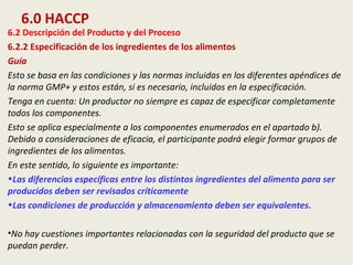 6.0 HACCP
6.2 Descripción del Producto y del Proceso
6.2.2 Especificación de los ingredientes de los alimentos
Guía
Esto se basa en las condiciones y las normas incluidas en los diferentes apéndices de
la norma GMP+ y estos están, si es necesario, incluidos en la especificación.
Tenga en cuenta: Un productor no siempre es capaz de especificar completamente
todos los componentes.
Esto se aplica especialmente a los componentes enumerados en el apartado b).
Debido a consideraciones de eficacia, el participante podrá elegir formar grupos de
ingredientes de los alimentos.
En este sentido, lo siguiente es importante:
•Las diferencias específicas entre los distintos ingredientes del alimento para ser
producidos deben ser revisados críticamente
•Las condiciones de producción y almacenamiento deben ser equivalentes.
•No hay cuestiones importantes relacionadas con la seguridad del producto que se
puedan perder.
 