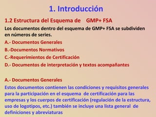 1. Introducción
1.2 Estructura del Esquema de GMP+ FSA
Los documentos dentro del esquema de GMP+ FSA se subdividen
en números de series.
A.- Documentos Generales
B.-Documentos Normativos
C.-Requerimientos de Certificación
D.- Documentos de interpretación y textos acompañantes
A.- Documentos Generales
Estos documentos contienen las condiciones y requisitos generales
para la participación en el esquema de certificación para las
empresas y los cuerpos de certificación (regulación de la estructura,
uso de logotipos, etc.) también se incluye una lista general de
definiciones y abreviaturas
 