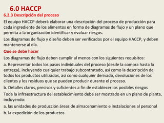 6.0 HACCP
6.2.3 Descripción del proceso
El equipo HACCP deberá elaborar una descripción del proceso de producción para
cada ingrediente de los alimentos en forma de diagramas de flujo y un plano que
permita a la organización identificar y evaluar riesgos.
Los diagramas de flujo y diseño deben ser verificados por el equipo HACCP, y deben
mantenerse al día.
Que se debe hacer
Los diagramas de flujo deben cumplir al menos con los siguientes requisitos:
a. Representar todos los pasos individuales del proceso (desde la compra hasta la
entrega), incluyendo cualquier trabajo subcontratado, así como la descripción de
todos los productos utilizados, así como cualquier derivado, devoluciones de los
clientes y los residuos que se pueden producir durante el proceso.
b. Detalles claros, precisos y suficientes a fin de establecer los posibles riesgos
Toda la infraestructura del establecimiento debe ser mostrado en un plano de planta,
incluyendo:
a. las unidades de producción áreas de almacenamiento e instalaciones al personal
b. la expedición de los productos
 