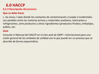 6.0 HACCP
6.2.3 Descripción del proceso
Que se debe hacer
c. las áreas / salas donde los contactos de contaminación cruzada o incidentales
son posibles entre las materias primas y materiales auxiliares, lubricantes y
refrigerantes, semi productos y otros ingredientes (productos finales), embalajes,
pallets, etc.
Guía
Consulte el Manual del HACCP en el sitio web de GMP + Internacional para una
visión general de los símbolos de utilidad con la que puede ser un proceso que se
describe de forma esquemática.
 
