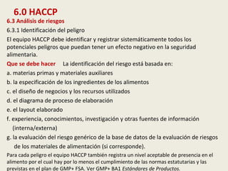 6.0 HACCP
6.3 Análisis de riesgos
6.3.1 Identificación del peligro
El equipo HACCP debe identificar y registrar sistemáticamente todos los
potenciales peligros que puedan tener un efecto negativo en la seguridad
alimentaria.
Que se debe hacer La identificación del riesgo está basada en:
a. materias primas y materiales auxiliares
b. la especificación de los ingredientes de los alimentos
c. el diseño de negocios y los recursos utilizados
d. el diagrama de proceso de elaboración
e. el layout elaborado
f. experiencia, conocimientos, investigación y otras fuentes de información
(interna/externa)
g. la evaluación del riesgo genérico de la base de datos de la evaluación de riesgos
de los materiales de alimentación (si corresponde).
Para cada peligro el equipo HACCP también registra un nivel aceptable de presencia en el
alimento por el cual hay por lo menos el cumplimiento de las normas estatutarias y las
previstas en el plan de GMP+ FSA. Ver GMP+ BA1 Estándares de Productos.
 