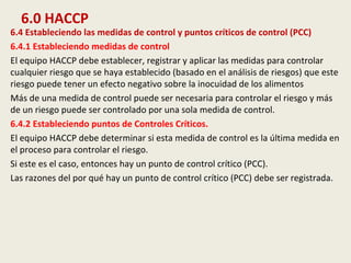 6.0 HACCP
6.4 Estableciendo las medidas de control y puntos críticos de control (PCC)
6.4.1 Estableciendo medidas de control
El equipo HACCP debe establecer, registrar y aplicar las medidas para controlar
cualquier riesgo que se haya establecido (basado en el análisis de riesgos) que este
riesgo puede tener un efecto negativo sobre la inocuidad de los alimentos
Más de una medida de control puede ser necesaria para controlar el riesgo y más
de un riesgo puede ser controlado por una sola medida de control.
6.4.2 Estableciendo puntos de Controles Críticos.
El equipo HACCP debe determinar si esta medida de control es la última medida en
el proceso para controlar el riesgo.
Si este es el caso, entonces hay un punto de control crítico (PCC).
Las razones del por qué hay un punto de control crítico (PCC) debe ser registrada.
 