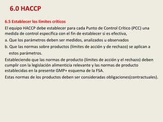6.0 HACCP
6.5 Establecer los límites críticos
El equipo HACCP debe establecer para cada Punto de Control Crítico (PCC) una
medida de control específica con el fin de establecer si es efectiva,
a. Que los parámetros deben ser medidos, analizados u observados
b. Que las normas sobre productos (límites de acción y de rechazo) se aplican a
estos parámetros.
Estableciendo que las normas de producto (límites de acción y el rechazo) deben
cumplir con la legislación alimenticia relevante y las normas de producto
establecidas en la presente GMP+ esquema de la FSA.
Estas normas de los productos deben ser consideradas obligaciones(contractuales).
 