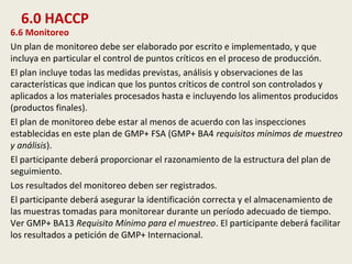 6.0 HACCP
6.6 Monitoreo
Un plan de monitoreo debe ser elaborado por escrito e implementado, y que
incluya en particular el control de puntos críticos en el proceso de producción.
El plan incluye todas las medidas previstas, análisis y observaciones de las
características que indican que los puntos críticos de control son controlados y
aplicados a los materiales procesados hasta e incluyendo los alimentos producidos
(productos finales).
El plan de monitoreo debe estar al menos de acuerdo con las inspecciones
establecidas en este plan de GMP+ FSA (GMP+ BA4 requisitos mínimos de muestreo
y análisis).
El participante deberá proporcionar el razonamiento de la estructura del plan de
seguimiento.
Los resultados del monitoreo deben ser registrados.
El participante deberá asegurar la identificación correcta y el almacenamiento de
las muestras tomadas para monitorear durante un período adecuado de tiempo.
Ver GMP+ BA13 Requisito Mínimo para el muestreo. El participante deberá facilitar
los resultados a petición de GMP+ Internacional.
 