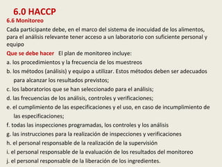 6.0 HACCP
6.6 Monitoreo
Cada participante debe, en el marco del sistema de inocuidad de los alimentos,
para el análisis relevante tener acceso a un laboratorio con suficiente personal y
equipo
Que se debe hacer El plan de monitoreo incluye:
a. los procedimientos y la frecuencia de los muestreos
b. los métodos (análisis) y equipo a utilizar. Estos métodos deben ser adecuados
para alcanzar los resultados previstos;
c. los laboratorios que se han seleccionado para el análisis;
d. las frecuencias de los análisis, controles y verificaciones;
e. el cumplimiento de las especificaciones y el uso, en caso de incumplimiento de
las especificaciones;
f. todas las inspecciones programadas, los controles y los análisis
g. las instrucciones para la realización de inspecciones y verificaciones
h. el personal responsable de la realización de la supervisión
i. el personal responsable de la evaluación de los resultados del monitoreo
j. el personal responsable de la liberación de los ingredientes.
 