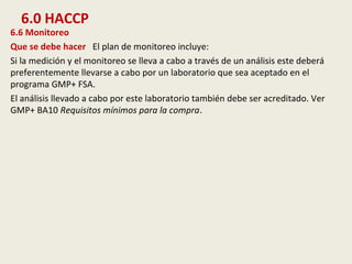6.0 HACCP
6.6 Monitoreo
Que se debe hacer El plan de monitoreo incluye:
Si la medición y el monitoreo se lleva a cabo a través de un análisis este deberá
preferentemente llevarse a cabo por un laboratorio que sea aceptado en el
programa GMP+ FSA.
El análisis llevado a cabo por este laboratorio también debe ser acreditado. Ver
GMP+ BA10 Requisitos mínimos para la compra.
 