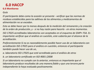 6.0 HACCP
6.6 Monitoreo
Guía
El participante debe-como la ocasión se presente - verificar que las normas de
residuos establecidos para los aditivos de los alimentos y medicamentos de
alimentación no se excedan.
Esto se debe hacer por lo menos después de la medición del remanente y la creación
de la orden de producción, y - si no hay razón para hacerlo - en otros momentos.
ISO 17025-acreditados laboratorios son aceptados en el esquema de GMP+ FSA. Es
importante verificar que el análisis en cuestión, este cubierta por el alcance de la
acreditación.
Preferentemente Si no es razonablemente posible hacer uso de un laboratorio con
acreditación ISO-17025 para el análisis en cuestión, entonces el participante
también puede hacer uso de un,
a. laboratorio ISO-17025 que esté acreditado para el análisis de otros
b. un laboratorio certificado en ISO-9001 (2008
Si un laboratorio no cumple con lo anterior, entonces es importante que el
laboratorio produce resultados de una manera fiable y que una tercera parte
independiente lo haya evaluado positivamente.
 