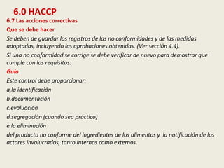 6.0 HACCP
6.7 Las acciones correctivas
Que se debe hacer
Se deben de guardar los registros de las no conformidades y de las medidas
adoptadas, incluyendo las aprobaciones obtenidas. (Ver sección 4.4).
Si una no conformidad se corrige se debe verificar de nuevo para demostrar que
cumple con los requisitos.
Guía
Este control debe proporcionar:
a.la identificación
b.documentación
c.evaluación
d.segregación (cuando sea práctico)
e.la eliminación
del producto no conforme del ingredientes de los alimentos y la notificación de los
actores involucrados, tanto internos como externos.
 