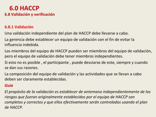 6.0 HACCP
6.8 Validación y verificación
6.8.1 Validación
Una validación independiente del plan de HACCP debe llevarse a cabo.
La gerencia debe establecer un equipo de validación con el fin de evitar la
influencia indebida.
Los miembros del equipo de HACCP pueden ser miembros del equipo de validación,
pero el equipo de validación debe tener miembros independientes.
Si esto no es posible , el participante , puede desviarse de este, siempre y cuando
se dan sus razones.
La composición del equipo de validación y las actividades que se llevan a cabo
deben ser claramente establecidas.
Guía
El propósito de la validación es establecer de antemano independientemente de los
riesgos que fueron originalmente establecidos por el equipo de HACCP son
completos y correctos y que ellos efectivamente serán controlados usando el plan
de HACCP.
 