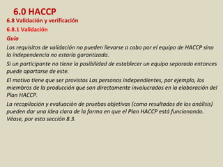 6.0 HACCP
6.8 Validación y verificación
6.8.1 Validación
Guía
Los requisitos de validación no pueden llevarse a cabo por el equipo de HACCP sino
la independencia no estaría garantizada.
Si un participante no tiene la posibilidad de establecer un equipo separado entonces
puede apartarse de este.
El motivo tiene que ser provistos Las personas independientes, por ejemplo, los
miembros de la producción que son directamente involucrados en la elaboración del
Plan HACCP.
La recopilación y evaluación de pruebas objetivas (como resultados de los análisis)
pueden dar una idea clara de la forma en que el Plan HACCP está funcionando.
Véase, por esta sección 8.3.
 