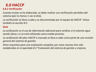 6.0 HACCP
6.8.2 Verificación
Cuando el plan se ha elaborado, se debe realizar una verificación periódica del
sistema (por lo menos 1 vez al año).
La verificación se lleva a cabo y es documentada por el equipo de HACCP. Véase
también la sección 8.3.
Guía
La verificación es el uso de información adicional para verificar si el sistema sigue
siendo eficaz y si se está utilizando como estaba previsto.
La verificación del plan HACCP a menudo se lleva a cabo como parte de una revisión
general del sistema de gestión.
Otros requisitos para una evaluación completa, por estas razones han sido
establecidas en el apartado 8.3 "Evaluación del sistema de gestión y mejoras.
 