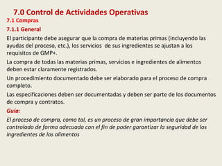 7.0 Control de Actividades Operativas
7.1 Compras
7.1.1 General
El participante debe asegurar que la compra de materias primas (incluyendo las
ayudas del proceso, etc.), los servicios de sus ingredientes se ajustan a los
requisitos de GMP+.
La compra de todas las materias primas, servicios e ingredientes de alimentos
deben estar claramente registrados.
Un procedimiento documentado debe ser elaborado para el proceso de compra
completo.
Las especificaciones deben ser documentadas y deben ser parte de los documentos
de compra y contratos.
Guía:
El proceso de compra, como tal, es un proceso de gran importancia que debe ser
controlado de forma adecuada con el fin de poder garantizar la seguridad de los
ingredientes de los alimentos
 