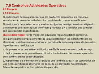 7.0 Control de Actividades Operativas
7.1 Compras
7.1.2 Compras
El participante deberá garantizar que los productos adquiridos, así como los
servicios están en conformidad con los requisitos de compra especificados.
El participante debe seleccionar y evaluar sus (potenciales) proveedores eligiendo
proveedores que sean capaces de ofrecer productos y / o servicios que cumplan
con los requisitos especificados.
Que se debe Hacer: Por lo menos los siguientes requisitos deben cumplirse.
Si el participante compra alimentos (a la que pertenecen los ingredientes de los
alimentos ) o determinados servicios, el participante debe asegurarse de que estos
ingredientes o servicios son:
a. de proveedores que estén certificados en GMP+ en el momento de la entrega
b. de los proveedores que están certificados basándose en las normas aprobadas
en el GMP+ sistema de certificación;
c. Ingredientes de alimentación y servicios que también puedan ser comprados sin
uno de los certificados anteriores (es decir, de un proveedor no certificado).
Diferentes requisitos se han establecido para ello.
 