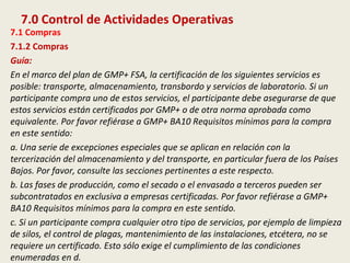 7.0 Control de Actividades Operativas
7.1 Compras
7.1.2 Compras
Guía:
En el marco del plan de GMP+ FSA, la certificación de los siguientes servicios es
posible: transporte, almacenamiento, transbordo y servicios de laboratorio. Si un
participante compra uno de estos servicios, el participante debe asegurarse de que
estos servicios están certificados por GMP+ o de otra norma aprobada como
equivalente. Por favor refiérase a GMP+ BA10 Requisitos mínimos para la compra
en este sentido:
a. Una serie de excepciones especiales que se aplican en relación con la
tercerización del almacenamiento y del transporte, en particular fuera de los Países
Bajos. Por favor, consulte las secciones pertinentes a este respecto.
b. Las fases de producción, como el secado o el envasado a terceros pueden ser
subcontratados en exclusiva a empresas certificadas. Por favor refiérase a GMP+
BA10 Requisitos mínimos para la compra en este sentido.
c. Si un participante compra cualquier otro tipo de servicios, por ejemplo de limpieza
de silos, el control de plagas, mantenimiento de las instalaciones, etcétera, no se
requiere un certificado. Esto sólo exige el cumplimiento de las condiciones
enumeradas en d.
 