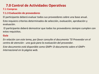 7.0 Control de Actividades Operativas
7.1 Compras
7.1.3 Evaluación de proveedores
El participante deberá evaluar todos sus proveedores sobre una base anual.
Esto requiere criterios determinados de selección, evaluación, aprobación y
evaluación.
El participante deberá demostrar que todos los proveedores siempre cumplen con
estos requisitos.
Guía
En relación con este tema, por favor consulte el documento "El Proveedor en el
centro de atención - una guía para la evaluación del proveedor.
Este documento está disponible como GMP+ D-documento sobre el GMP+
Internacional en la página web.
 