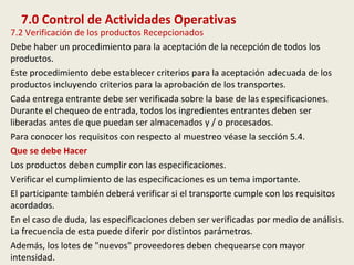 7.0 Control de Actividades Operativas
7.2 Verificación de los productos Recepcionados
Debe haber un procedimiento para la aceptación de la recepción de todos los
productos.
Este procedimiento debe establecer criterios para la aceptación adecuada de los
productos incluyendo criterios para la aprobación de los transportes.
Cada entrega entrante debe ser verificada sobre la base de las especificaciones.
Durante el chequeo de entrada, todos los ingredientes entrantes deben ser
liberadas antes de que puedan ser almacenados y / o procesados.
Para conocer los requisitos con respecto al muestreo véase la sección 5.4.
Que se debe Hacer
Los productos deben cumplir con las especificaciones.
Verificar el cumplimiento de las especificaciones es un tema importante.
El participante también deberá verificar si el transporte cumple con los requisitos
acordados.
En el caso de duda, las especificaciones deben ser verificadas por medio de análisis.
La frecuencia de esta puede diferir por distintos parámetros.
Además, los lotes de "nuevos" proveedores deben chequearse con mayor
intensidad.
 