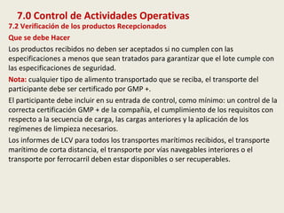 7.0 Control de Actividades Operativas
7.2 Verificación de los productos Recepcionados
Que se debe Hacer
Los productos recibidos no deben ser aceptados si no cumplen con las
especificaciones a menos que sean tratados para garantizar que el lote cumple con
las especificaciones de seguridad.
Nota: cualquier tipo de alimento transportado que se reciba, el transporte del
participante debe ser certificado por GMP +.
El participante debe incluir en su entrada de control, como mínimo: un control de la
correcta certificación GMP + de la compañía, el cumplimiento de los requisitos con
respecto a la secuencia de carga, las cargas anteriores y la aplicación de los
regímenes de limpieza necesarios.
Los informes de LCV para todos los transportes marítimos recibidos, el transporte
marítimo de corta distancia, el transporte por vías navegables interiores o el
transporte por ferrocarril deben estar disponibles o ser recuperables.
 